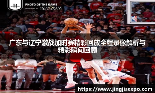 广东与辽宁激战加时赛精彩回放全程录像解析与精彩瞬间回顾