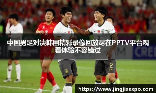 中国男足对决韩国精彩录像回放尽在PPTV平台观看体验不容错过